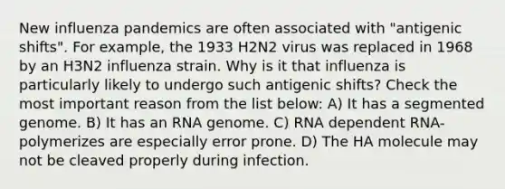 New influenza pandemics are often associated with "antigenic shifts". For example, the 1933 H2N2 virus was replaced in 1968 by an H3N2 influenza strain. Why is it that influenza is particularly likely to undergo such antigenic shifts? Check the most important reason from the list below: A) It has a segmented genome. B) It has an RNA genome. C) RNA dependent RNA-polymerizes are especially error prone. D) The HA molecule may not be cleaved properly during infection.