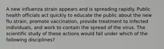 A new influenza strain appears and is spreading rapidly. Public health officials act quickly to educate the public about the new flu strain, promote vaccination, provide treatment to infected individuals, and work to contain the spread of the virus. The scientific study of these actions would fall under which of the following disciplines?