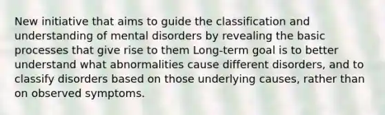 New initiative that aims to guide the classification and understanding of mental disorders by revealing the basic processes that give rise to them Long-term goal is to better understand what abnormalities cause different disorders, and to classify disorders based on those underlying causes, rather than on observed symptoms.