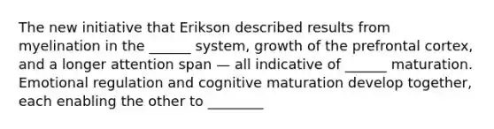 The new initiative that Erikson described results from myelination in the ______ system, growth of the prefrontal cortex, and a longer attention span — all indicative of ______ maturation. Emotional regulation and cognitive maturation develop together, each enabling the other to ________