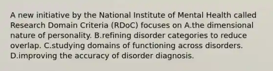 A new initiative by the National Institute of Mental Health called Research Domain Criteria (RDoC) focuses on A.the dimensional nature of personality. B.refining disorder categories to reduce overlap. C.studying domains of functioning across disorders. D.improving the accuracy of disorder diagnosis.