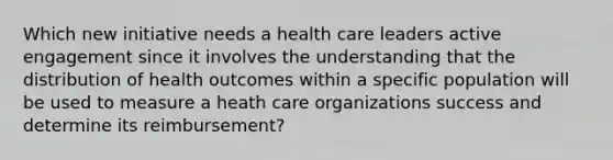 Which new initiative needs a health care leaders active engagement since it involves the understanding that the distribution of health outcomes within a specific population will be used to measure a heath care organizations success and determine its reimbursement?