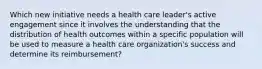 Which new initiative needs a health care leader's active engagement since it involves the understanding that the distribution of health outcomes within a specific population will be used to measure a health care organization's success and determine its reimbursement?