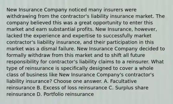 New Insurance Company noticed many insurers were withdrawing from the contractor's liability insurance market. The company believed this was a great opportunity to enter this market and earn substantial profits. New Insurance, however, lacked the experience and expertise to successfully market contractor's liability insurance, and their participation in this market was a dismal failure. New Insurance Company decided to formally withdraw from this market and to shift all future responsibility for contractor's liability claims to a reinsurer. What type of reinsurance is specifically designed to cover a whole class of business like New Insurance Company's contractor's liability insurance? Choose one answer. A. Facultative reinsurance B. Excess of loss reinsurance C. Surplus share reinsurance D. Portfolio reinsurance