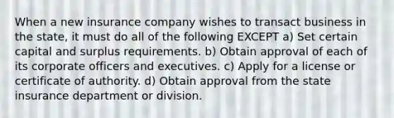 When a new insurance company wishes to transact business in the state, it must do all of the following EXCEPT a) Set certain capital and surplus requirements. b) Obtain approval of each of its corporate officers and executives. c) Apply for a license or certificate of authority. d) Obtain approval from the state insurance department or division.