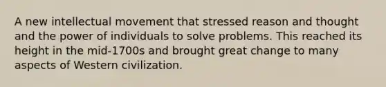 A new intellectual movement that stressed reason and thought and the power of individuals to solve problems. This reached its height in the mid-1700s and brought great change to many aspects of Western civilization.