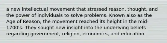 a new intellectual movement that stressed reason, thought, and the power of individuals to solve problems. Known also as the Age of Reason, the movement reached its height in the mid-1700's. They sought new insight into the underlying beliefs regarding government, religion, economics, and education.