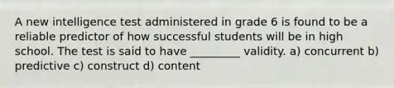 A new intelligence test administered in grade 6 is found to be a reliable predictor of how successful students will be in high school. The test is said to have _________ validity. a) concurrent b) predictive c) construct d) content