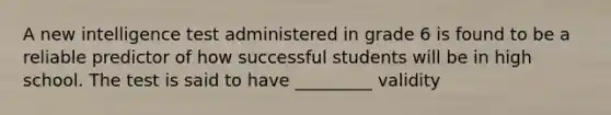 A new intelligence test administered in grade 6 is found to be a reliable predictor of how successful students will be in high school. The test is said to have _________ validity