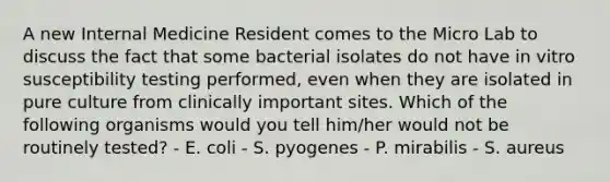 A new Internal Medicine Resident comes to the Micro Lab to discuss the fact that some bacterial isolates do not have in vitro susceptibility testing performed, even when they are isolated in pure culture from clinically important sites. Which of the following organisms would you tell him/her would not be routinely tested? - E. coli - S. pyogenes - P. mirabilis - S. aureus