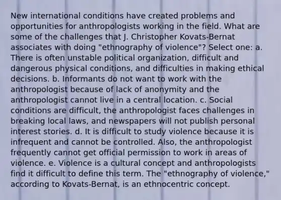 New international conditions have created problems and opportunities for anthropologists working in the field. What are some of the challenges that J. Christopher Kovats-Bernat associates with doing "ethnography of violence"? Select one: a. There is often unstable political organization, difficult and dangerous physical conditions, and difficulties in making ethical decisions. b. Informants do not want to work with the anthropologist because of lack of anonymity and the anthropologist cannot live in a central location. c. Social conditions are difficult, the anthropologist faces challenges in breaking local laws, and newspapers will not publish personal interest stories. d. It is difficult to study violence because it is infrequent and cannot be controlled. Also, the anthropologist frequently cannot get official permission to work in areas of violence. e. Violence is a cultural concept and anthropologists find it difficult to define this term. The "ethnography of violence," according to Kovats-Bernat, is an ethnocentric concept.