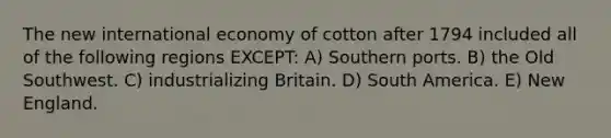 The new international economy of cotton after 1794 included all of the following regions EXCEPT: A) Southern ports. B) the Old Southwest. C) industrializing Britain. D) South America. E) New England.