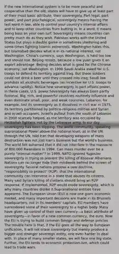 If the new international system is to be more peaceful and cooperative than the old, states will have to give up at least part of their most basic attribute, their sovereignty. Part legal, part power, and part psychological, sovereignty means having the last word in law, able to control your country's internal affairs and to keep other countries from butting in. In a word, it means being boss on your own turf. Sovereignty means countries can pretty much do as they wish. Pakistan works with the United States but plays a double game in sometimes sheltering and some-times fighting Islamic extremists. Washington hates this, but Islamabad decides what is in its national interest, not Washington. China's currency, says Washington, is held too low and should rise. Beijing resists, because a low yuan gives it an export advantage. Beijing decides what is good for the Chinese economy, not Washington. In 1990 Saudi Arabia asked for U.S. troops to defend its territory against Iraq. But these soldiers could not drink a beer until they crossed into Iraq; Saudi law prohibits all alcoholic beverages (an incentive for U.S. troops to advance rapidly). Notice how sovereignty in part offsets power, in these cases, U.S. power.Sovereignty has always been partly fictional. Big, rich, and powerful countries routinely influence and even dominate small, poor, and weak countries. Lebanon, for example, lost its sovereignty as it dissolved in civil war in 1975, its territory partitioned by politico-religious militias and Syrian and Israeli occupiers. Israel's pullout from the south of Lebanon in 2000 scarcely helped, as the territory was occupied by Hezbollah fighters, not by the Lebanese army. In our day sovereignty has been slipping. The world community, speaking supranational Power above the national level, as in the UN. through the UN, told Iran that developing weapons of mass destruction was not just Iran's business but the world's business. The world felt ashamed that it did not inter-fere in the massacre of 800,000 Rwandans in 1994. Can mass murder ever be a purely "internal matter"? In 1999, NATO ignored Yugoslav sovereignty in trying to prevent the killing of Kosovar Albanians. Nations can no longer hide their misdeeds behind the screen of sovereignty. Several nations propose a new doctrine, "responsibility to protect" (R2P), that the international community can intervene in a state that abuses its citizens. Many said Syria's killing of civilians should bring an R2P response. If implemented, R2P would erode sovereignty, which is why many countries dislike it.Supranational entities have appeared. The European Union (EU) is now one giant economic market, and many important decisions are made in its Brussels headquarters, not in its members' capitals. EU members have surrendered some of their sovereignty to a higher body. Many have given up control of their own currency—a basic attribute of sovereignty—in favor of a new common currency, the euro. Now the EU is trying to build common foreign and defense policies. The trouble here is that, if the EU goes all the way to European unification, it will not erase sovereignty but merely produce a bigger and stronger sovereign entity, one even harder to deal with. In place of many smaller states, we will face one big state. Further, the EU tends to economic protection-ism, which could lead to trade wars.