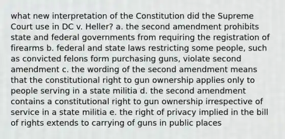 what new interpretation of the Constitution did the Supreme Court use in DC v. Heller? a. the second amendment prohibits state and federal governments from requiring the registration of firearms b. federal and state laws restricting some people, such as convicted felons form purchasing guns, violate second amendment c. the wording of the second amendment means that the constitutional right to gun ownership applies only to people serving in a state militia d. the second amendment contains a constitutional right to gun ownership irrespective of service in a state militia e. the right of privacy implied in the bill of rights extends to carrying of guns in public places