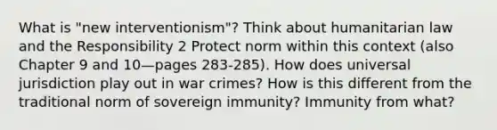 What is "new interventionism"? Think about humanitarian law and the Responsibility 2 Protect norm within this context (also Chapter 9 and 10—pages 283-285). How does universal jurisdiction play out in war crimes? How is this different from the traditional norm of sovereign immunity? Immunity from what?