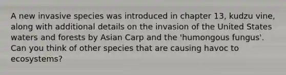 A new invasive species was introduced in chapter 13, kudzu vine, along with additional details on the invasion of the United States waters and forests by Asian Carp and the 'humongous fungus'. Can you think of other species that are causing havoc to ecosystems?