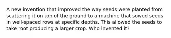 A new invention that improved the way seeds were planted from scattering it on top of the ground to a machine that sowed seeds in well-spaced rows at specific depths. This allowed the seeds to take root producing a larger crop. Who invented it?