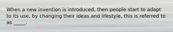 When a new invention is introduced, then people start to adapt to its use, by changing their ideas and lifestyle, this is referred to as _____.