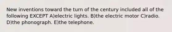 New inventions toward the turn of the century included all of the following EXCEPT A)electric lights. B)the electric motor C)radio. D)the phonograph. E)the telephone.