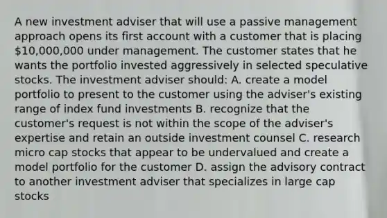 A new investment adviser that will use a passive management approach opens its first account with a customer that is placing 10,000,000 under management. The customer states that he wants the portfolio invested aggressively in selected speculative stocks. The investment adviser should: A. create a model portfolio to present to the customer using the adviser's existing range of index fund investments B. recognize that the customer's request is not within the scope of the adviser's expertise and retain an outside investment counsel C. research micro cap stocks that appear to be undervalued and create a model portfolio for the customer D. assign the advisory contract to another investment adviser that specializes in large cap stocks