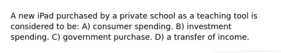 A new iPad purchased by a private school as a teaching tool is considered to be: A) consumer spending. B) investment spending. C) government purchase. D) a transfer of income.