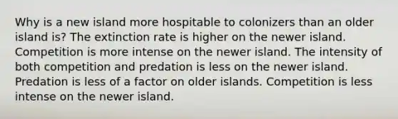 Why is a new island more hospitable to colonizers than an older island is? The extinction rate is higher on the newer island. Competition is more intense on the newer island. The intensity of both competition and predation is less on the newer island. Predation is less of a factor on older islands. Competition is less intense on the newer island.