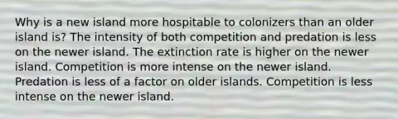 Why is a new island more hospitable to colonizers than an older island is? The intensity of both competition and predation is less on the newer island. The extinction rate is higher on the newer island. Competition is more intense on the newer island. Predation is less of a factor on older islands. Competition is less intense on the newer island.