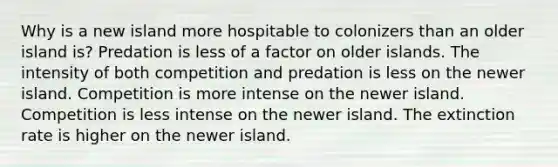 Why is a new island more hospitable to colonizers than an older island is? Predation is less of a factor on older islands. The intensity of both competition and predation is less on the newer island. Competition is more intense on the newer island. Competition is less intense on the newer island. The extinction rate is higher on the newer island.