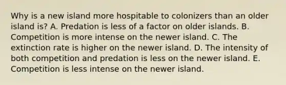 Why is a new island more hospitable to colonizers than an older island is? A. Predation is less of a factor on older islands. B. Competition is more intense on the newer island. C. The extinction rate is higher on the newer island. D. The intensity of both competition and predation is less on the newer island. E. Competition is less intense on the newer island.