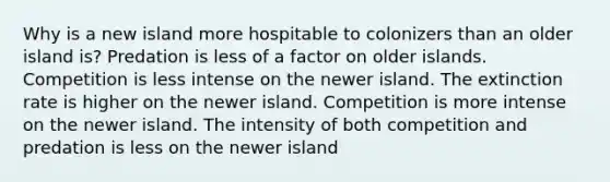 Why is a new island more hospitable to colonizers than an older island is? Predation is less of a factor on older islands. Competition is less intense on the newer island. The extinction rate is higher on the newer island. Competition is more intense on the newer island. The intensity of both competition and predation is less on the newer island