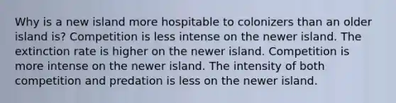 Why is a new island more hospitable to colonizers than an older island is? Competition is less intense on the newer island. The extinction rate is higher on the newer island. Competition is more intense on the newer island. The intensity of both competition and predation is less on the newer island.