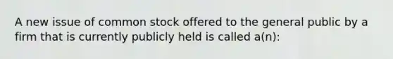 A new issue of common stock offered to the general public by a firm that is currently publicly held is called a(n):