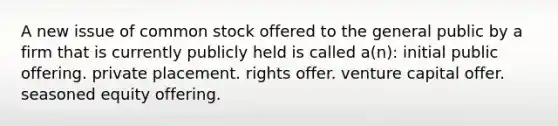 A new issue of common stock offered to the general public by a firm that is currently publicly held is called a(n): initial public offering. private placement. rights offer. venture capital offer. seasoned equity offering.