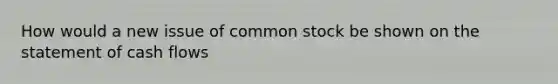 How would a new issue of common stock be shown on the statement of cash flows