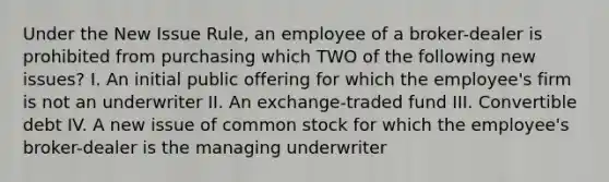 Under the New Issue Rule, an employee of a broker-dealer is prohibited from purchasing which TWO of the following new issues? I. An initial public offering for which the employee's firm is not an underwriter II. An exchange-traded fund III. Convertible debt IV. A new issue of common stock for which the employee's broker-dealer is the managing underwriter