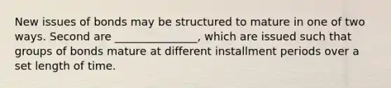 New issues of bonds may be structured to mature in one of two ways. Second are _______________, which are issued such that groups of bonds mature at different installment periods over a set length of time.