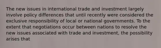 The new issues in international trade and investment largely involve policy differences that until recently were considered the exclusive responsibility of local or national governments. To the extent that negotiations occur between nations to resolve the new issues associated with trade and investment, the possibility arises that