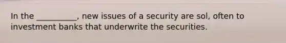 In the __________, new issues of a security are sol, often to investment banks that underwrite the securities.