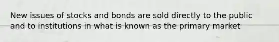 New issues of stocks and bonds are sold directly to the public and to institutions in what is known as the primary market