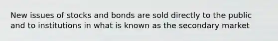 New issues of stocks and bonds are sold directly to the public and to institutions in what is known as the secondary market