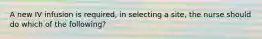 A new IV infusion is required, in selecting a site, the nurse should do which of the following?