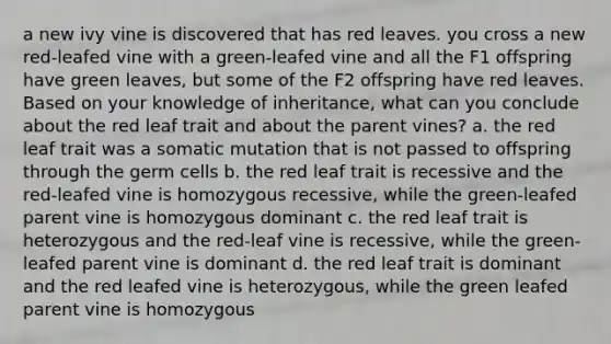 a new ivy vine is discovered that has red leaves. you cross a new red-leafed vine with a green-leafed vine and all the F1 offspring have green leaves, but some of the F2 offspring have red leaves. Based on your knowledge of inheritance, what can you conclude about the red leaf trait and about the parent vines? a. the red leaf trait was a somatic mutation that is not passed to offspring through the germ cells b. the red leaf trait is recessive and the red-leafed vine is homozygous recessive, while the green-leafed parent vine is homozygous dominant c. the red leaf trait is heterozygous and the red-leaf vine is recessive, while the green-leafed parent vine is dominant d. the red leaf trait is dominant and the red leafed vine is heterozygous, while the green leafed parent vine is homozygous