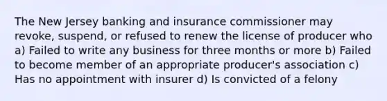 The New Jersey banking and insurance commissioner may revoke, suspend, or refused to renew the license of producer who a) Failed to write any business for three months or more b) Failed to become member of an appropriate producer's association c) Has no appointment with insurer d) Is convicted of a felony