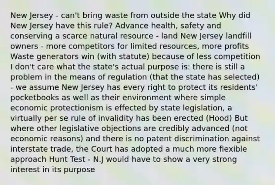 New Jersey - can't bring waste from outside the state Why did New Jersey have this rule? Advance health, safety and conserving a scarce natural resource - land New Jersey landfill owners - more competitors for limited resources, more profits Waste generators win (with statute) because of less competition I don't care what the state's actual purpose is: there is still a problem in the means of regulation (that the state has selected) - we assume New Jersey has every right to protect its residents' pocketbooks as well as their environment where simple economic protectionism is effected by state legislation, a virtually per se rule of invalidity has been erected (Hood) But where other legislative objections are credibly advanced (not economic reasons) and there is no patent discrimination against interstate trade, the Court has adopted a much more flexible approach Hunt Test - N.J would have to show a very strong interest in its purpose