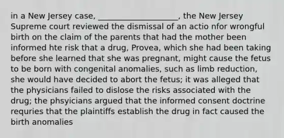 in a New Jersey case, ____________________, the New Jersey Supreme court reviewed the dismissal of an actio nfor wrongful birth on the claim of the parents that had the mother been informed hte risk that a drug, Provea, which she had been taking before she learned that she was pregnant, might cause the fetus to be born with congenital anomalies, such as limb reduction, she would have decided to abort the fetus; it was alleged that the physicians failed to dislose the risks associated with the drug; the phsyicians argued that the informed consent doctrine requries that the plaintiffs establish the drug in fact caused the birth anomalies