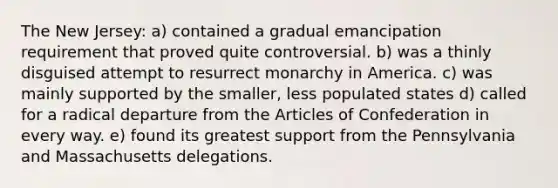 The New Jersey: a) contained a gradual emancipation requirement that proved quite controversial. b) was a thinly disguised attempt to resurrect monarchy in America. c) was mainly supported by the smaller, less populated states d) called for a radical departure from the Articles of Confederation in every way. e) found its greatest support from the Pennsylvania and Massachusetts delegations.