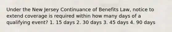 Under the New Jersey Continuance of Benefits Law, notice to extend coverage is required within how many days of a qualifying event? 1. 15 days 2. 30 days 3. 45 days 4. 90 days