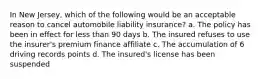 In New Jersey, which of the following would be an acceptable reason to cancel automobile liability insurance? a. The policy has been in effect for less than 90 days b. The insured refuses to use the insurer's premium finance affiliate c. The accumulation of 6 driving records points d. The insured's license has been suspended