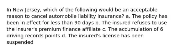 In New Jersey, which of the following would be an acceptable reason to cancel automobile liability insurance? a. The policy has been in effect for less than 90 days b. The insured refuses to use the insurer's premium finance affiliate c. The accumulation of 6 driving records points d. The insured's license has been suspended