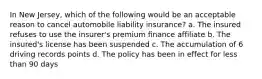 In New Jersey, which of the following would be an acceptable reason to cancel automobile liability insurance? a. The insured refuses to use the insurer's premium finance affiliate b. The insured's license has been suspended c. The accumulation of 6 driving records points d. The policy has been in effect for less than 90 days